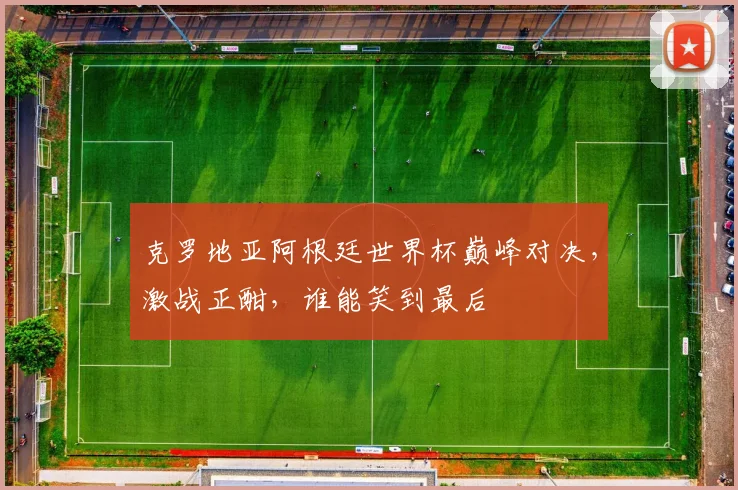 克罗地亚阿根廷世界杯巅峰对决，激战正酣，谁能笑到最后