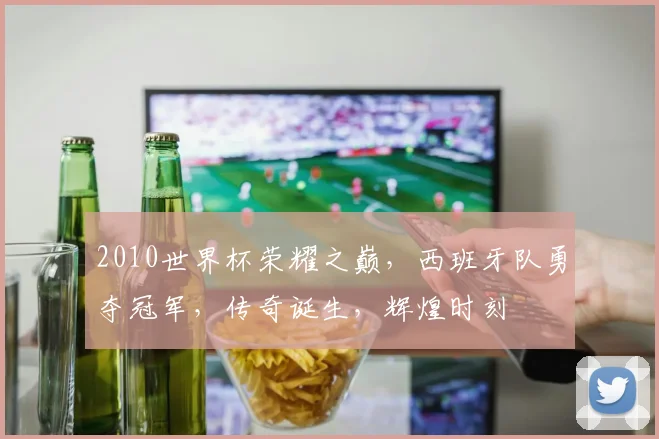 2010世界杯荣耀之巅，西班牙队勇夺冠军，传奇诞生，辉煌时刻
