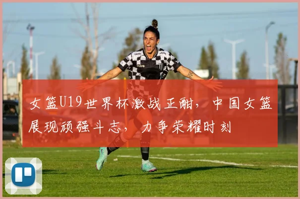 女篮U19世界杯激战正酣，中国女篮展现顽强斗志，力争荣耀时刻