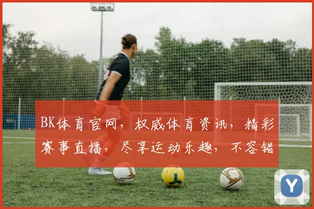 BK体育官网，权威体育资讯，精彩赛事直播，尽享运动乐趣，不容错过