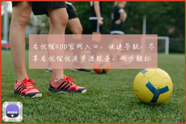 名优馆app官网入口，快速导航，尽享名优馆优质资源服务，两步轻松进入