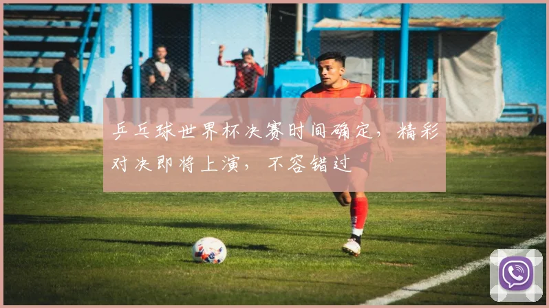 乒乓球世界杯决赛时间确定，精彩对决即将上演，不容错过